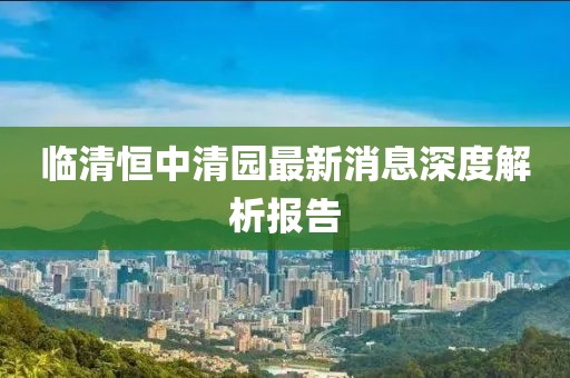 臨清恒中清園最新消息深度解析報告