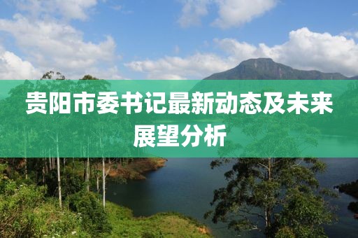 貴陽市委書記最新動態(tài)及未來展望分析
