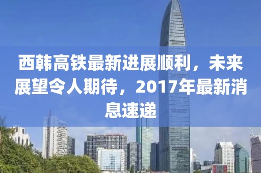西韓高鐵最新進(jìn)展順利，未來展望令人期待，2017年最新消息速遞