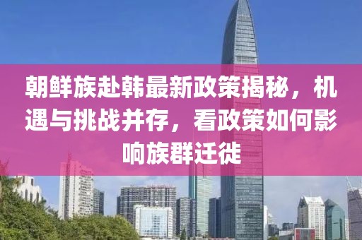 朝鮮族赴韓最新政策揭秘，機(jī)遇與挑戰(zhàn)并存，看政策如何影響族群遷徙