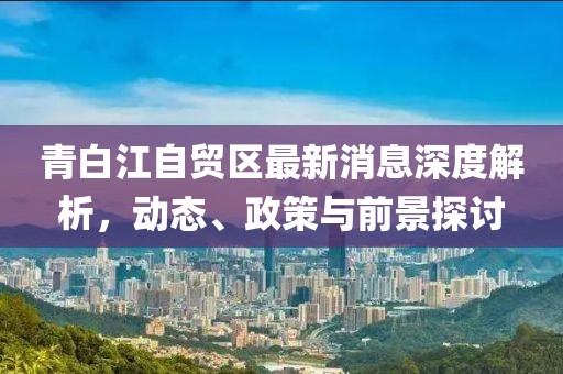 青白江自貿(mào)區(qū)最新消息深度解析，動態(tài)、政策與前景探討