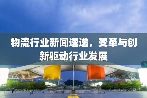 物流行業(yè)新聞速遞，變革與創(chuàng)新驅(qū)動行業(yè)發(fā)展
