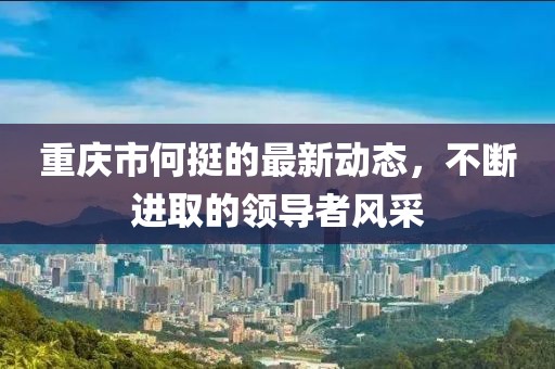 重慶市何挺的最新動(dòng)態(tài)，不斷進(jìn)取的領(lǐng)導(dǎo)者風(fēng)采