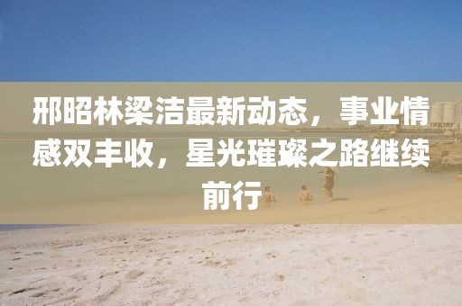 邢昭林梁潔最新動(dòng)態(tài)，事業(yè)情感雙豐收，星光璀璨之路繼續(xù)前行