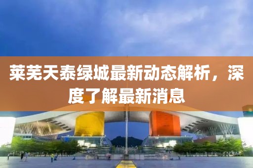 萊蕪天泰綠城最新動態(tài)解析，深度了解最新消息