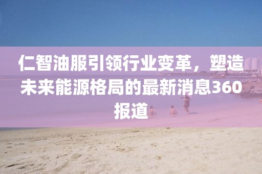 仁智油服引領行業(yè)變革，塑造未來能源格局的最新消息360報道