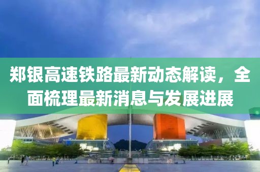 鄭銀高速鐵路最新動態(tài)解讀，全面梳理最新消息與發(fā)展進(jìn)展