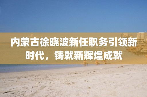 內(nèi)蒙古徐曉波新任職務(wù)引領(lǐng)新時代，鑄就新輝煌成就