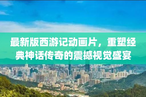 最新版西游記動畫片，重塑經(jīng)典神話傳奇的震撼視覺盛宴