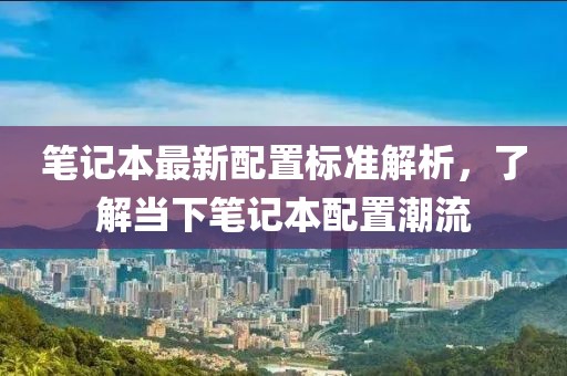 筆記本最新配置標(biāo)準(zhǔn)解析，了解當(dāng)下筆記本配置潮流