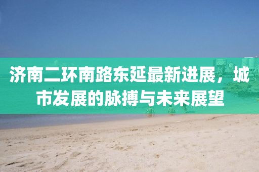 濟(jì)南二環(huán)南路東延最新進(jìn)展，城市發(fā)展的脈搏與未來展望