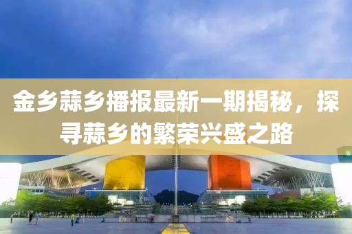 金鄉(xiāng)蒜鄉(xiāng)播報(bào)最新一期揭秘，探尋蒜鄉(xiāng)的繁榮興盛之路