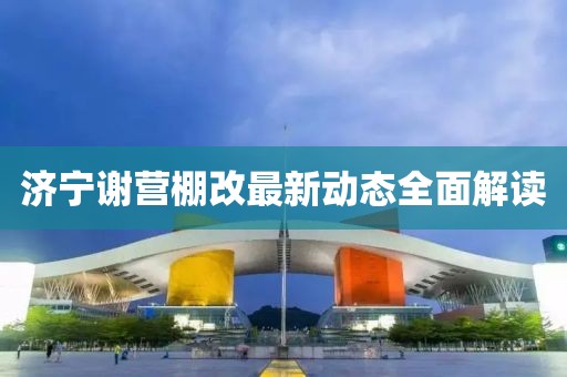 濟(jì)寧謝營棚改最新動態(tài)全面解讀