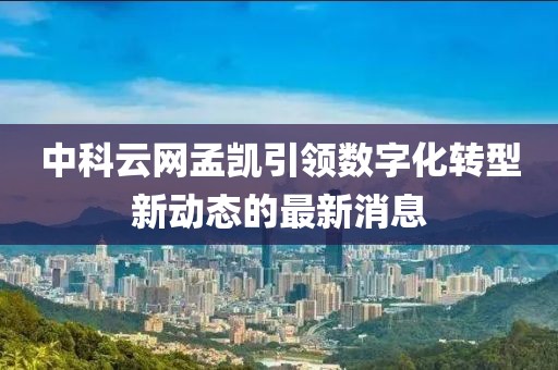中科云網(wǎng)孟凱引領(lǐng)數(shù)字化轉(zhuǎn)型新動態(tài)的最新消息