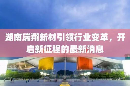 湖南瑞翔新材引領(lǐng)行業(yè)變革，開(kāi)啟新征程的最新消息