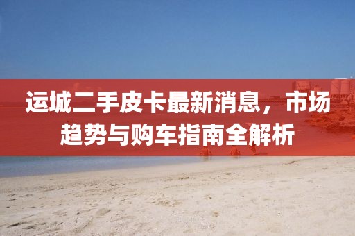 運(yùn)城二手皮卡最新消息，市場(chǎng)趨勢(shì)與購車指南全解析