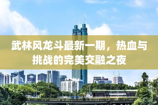 武林風(fēng)龍斗最新一期，熱血與挑戰(zhàn)的完美交融之夜