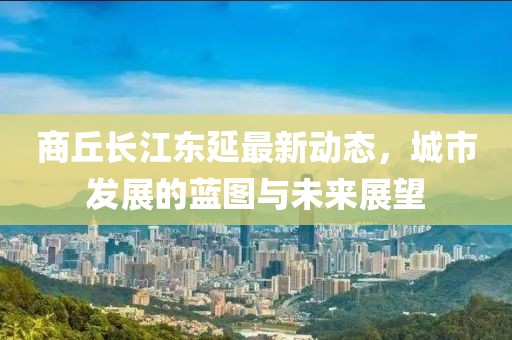 商丘長江東延最新動態(tài)，城市發(fā)展的藍圖與未來展望