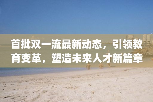 首批雙一流最新動(dòng)態(tài)，引領(lǐng)教育變革，塑造未來人才新篇章