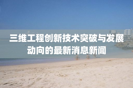 三維工程創(chuàng)新技術(shù)突破與發(fā)展動向的最新消息新聞
