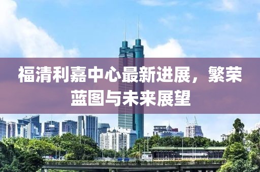 福清利嘉中心最新進(jìn)展，繁榮藍(lán)圖與未來(lái)展望