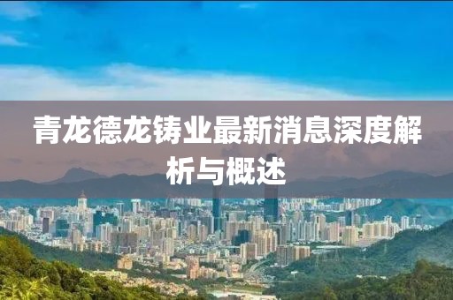 青龍德龍鑄業(yè)最新消息深度解析與概述