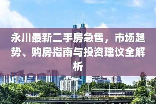 永川最新二手房急售，市場(chǎng)趨勢(shì)、購(gòu)房指南與投資建議全解析