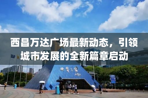 西昌萬達(dá)廣場最新動態(tài)，引領(lǐng)城市發(fā)展的全新篇章啟動