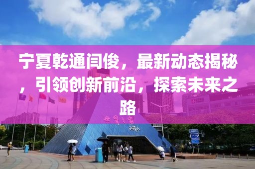 寧夏乾通閆俊，最新動(dòng)態(tài)揭秘，引領(lǐng)創(chuàng)新前沿，探索未來(lái)之路