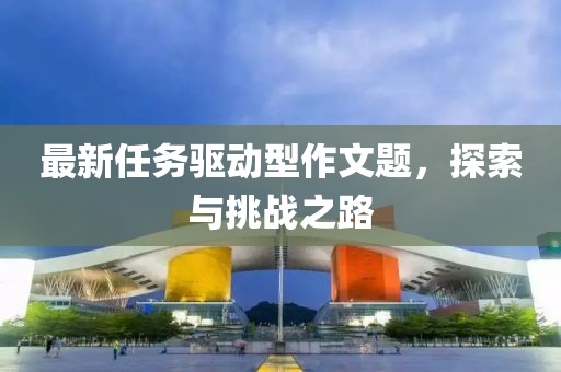 最新任務(wù)驅(qū)動(dòng)型作文題，探索與挑戰(zhàn)之路