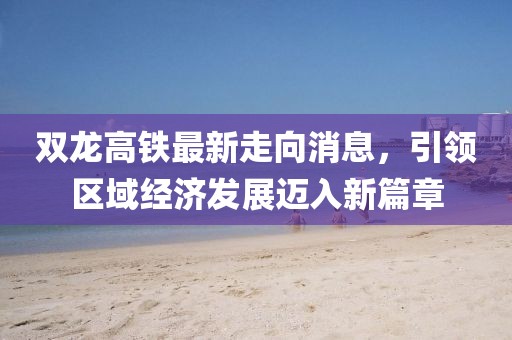 雙龍高鐵最新走向消息，引領區(qū)域經濟發(fā)展邁入新篇章