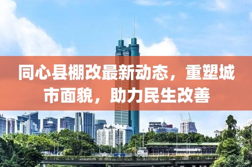 同心縣棚改最新動(dòng)態(tài)，重塑城市面貌，助力民生改善