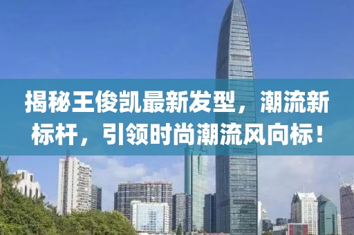 揭秘王俊凱最新發(fā)型，潮流新標桿，引領(lǐng)時尚潮流風向標！