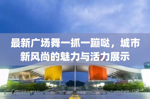 最新廣場(chǎng)舞一抓一蹦噠，城市新風(fēng)尚的魅力與活力展示