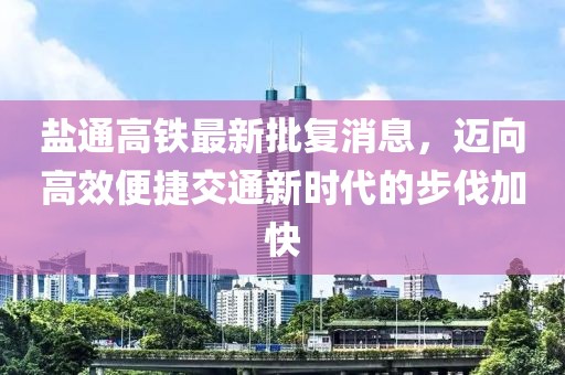 鹽通高鐵最新批復(fù)消息，邁向高效便捷交通新時(shí)代的步伐加快