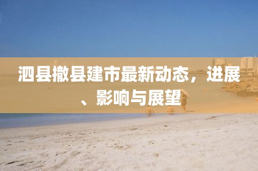 泗縣撤縣建市最新動態(tài)，進(jìn)展、影響與展望