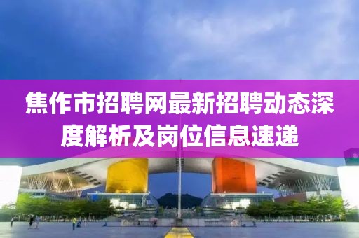 焦作市招聘網(wǎng)最新招聘動態(tài)深度解析及崗位信息速遞