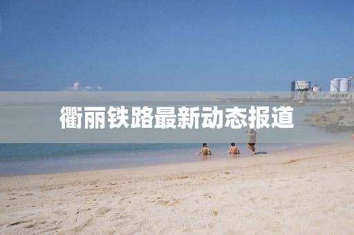 衢麗鐵路最新動(dòng)態(tài)報(bào)道