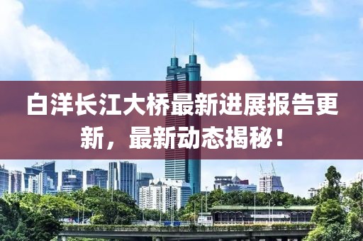 白洋長(zhǎng)江大橋最新進(jìn)展報(bào)告更新，最新動(dòng)態(tài)揭秘！