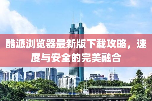 酷派瀏覽器最新版下載攻略，速度與安全的完美融合