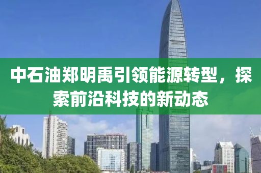 中石油鄭明禹引領(lǐng)能源轉(zhuǎn)型，探索前沿科技的新動(dòng)態(tài)