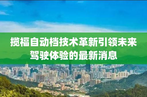 攬福自動檔技術(shù)革新引領(lǐng)未來駕駛體驗(yàn)的最新消息