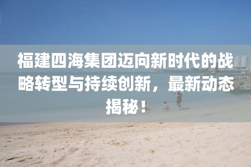 福建四海集團(tuán)邁向新時(shí)代的戰(zhàn)略轉(zhuǎn)型與持續(xù)創(chuàng)新，最新動態(tài)揭秘！