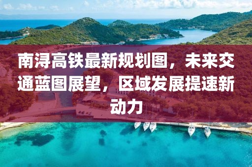 南潯高鐵最新規(guī)劃圖，未來交通藍圖展望，區(qū)域發(fā)展提速新動力