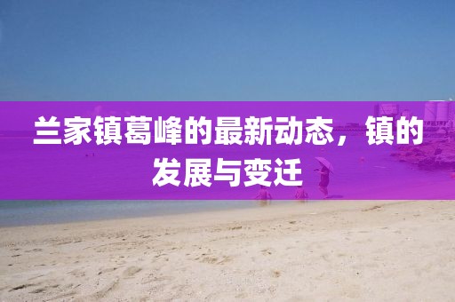 蘭家鎮(zhèn)葛峰的最新動態(tài)，鎮(zhèn)的發(fā)展與變遷