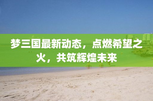 夢三國最新動態(tài)，點燃希望之火，共筑輝煌未來