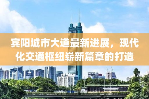 賓陽(yáng)城市大道最新進(jìn)展，現(xiàn)代化交通樞紐嶄新篇章的打造