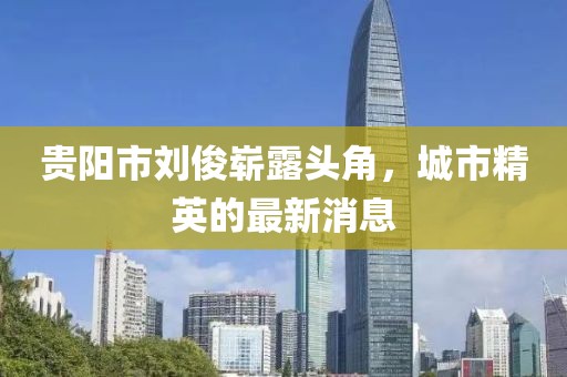 貴陽市劉俊嶄露頭角，城市精英的最新消息