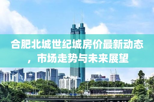 合肥北城世紀(jì)城房?jī)r(jià)最新動(dòng)態(tài)，市場(chǎng)走勢(shì)與未來(lái)展望