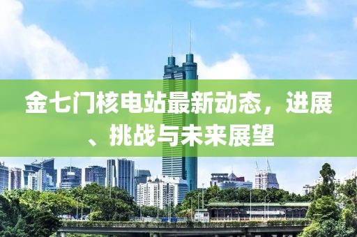 金七門核電站最新動態(tài)，進(jìn)展、挑戰(zhàn)與未來展望
